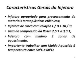 Características Gerais da Injetora
• Injetora apropriada para processamento de
materiais termoplásticos etilênicos;
• Injetora de rosca com relação L / D > 10 / 1;
• Taxa de compressão da Rosca 2,5:1 a 3,0:1;
• Injetora com mínimo 3 zonas de
aquecimento.
• Importante trabalhar com Molde Aquecido à
temperatura entre 50°C a 60°C;
34
 