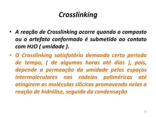 Crosslinking
• A reação de Crosslinking ocorre quando o composto
ou o artefato conformado é submetido ao contato
com H2O ( umidade ).
• O Crosslinking satisfatório demanda certo período
de tempo, ( de algumas horas até dias ), pois,
depende a permeação da umidade pelos espaços
intermoleculares nas cadeias poliméricas até
atingirem as moléculas silícicas promovendo nelas a
reação de hidrólise, seguida da condensação
36
 