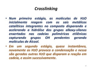 Crosslinking
• Num primeiro estágio, as moléculas de H2O
inicialmente reagem com os sais metálicos
catalíticos integrantes no composto disparando e
acelerando a hidrólise dos grupos alkoxy-silanos
enxertados nas cadeias poliméricas etilênicas
capturando grupos OH pendentes gerando
moléculas de Alcool.
• Em um segundo estágio, quase instantâneo,
novamente as H2O provoca a condensação e nessa
são geradas outras H2O que disparam a reação em
cadeia, e assim sucessivamente.
37
 