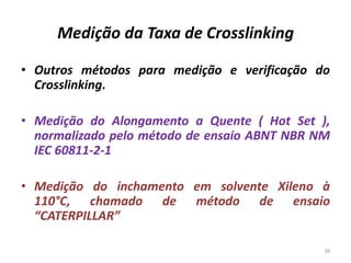 Medição da Taxa de Crosslinking
• Outros métodos para medição e verificação do
Crosslinking.
• Medição do Alongamento a Quente ( Hot Set ),
normalizado pelo método de ensaio ABNT NBR NM
IEC 60811-2-1
• Medição do inchamento em solvente Xileno à
110°C, chamado de método de ensaio
“CATERPILLAR”
39
 