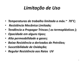 Limitação de Uso
• Temperaturas de trabalho limitada a máx.~ 70°C;
• Resistência Mecânica Limitada;
• Tendência a Propagar Trincas ( os termoplásticos );
• Opacidade em alguns tipos;
• Alta permeabilidade a gases;
• Baixa Resistência a derivados de Petróleo;
• Suscetibilidade de Oxidação;
• Regular Resistência aos Raios UV
4
 