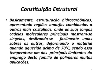 Constituição Estrutural
• Basicamente, estruturação hidrocarbônicas,
apresentado regiões amorfas combinadas a
outras mais cristalinas, onde as suas longas
cadeias moleculares principais mostram-se
singelas, deslizando-se facilmente umas
sobres as outras, deformando o material
quando aquecido acima de 70°C, sendo essa
temperatura um dos principais limitantes do
emprego desta família de polímeros muitas
aplicações.
5
 