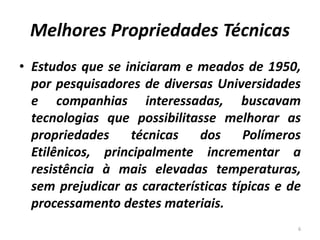 Melhores Propriedades Técnicas
• Estudos que se iniciaram e meados de 1950,
por pesquisadores de diversas Universidades
e companhias interessadas, buscavam
tecnologias que possibilitasse melhorar as
propriedades técnicas dos Polímeros
Etilênicos, principalmente incrementar a
resistência à mais elevadas temperaturas,
sem prejudicar as características típicas e de
processamento destes materiais.
6
 