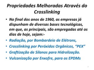 Propriedades Melhoradas Através do
Crosslinking
• No final dos anos de 1960, as empresas já
dispunham de diversas bases tecnológicas,
em que, as principais, são empregadas até os
dias de hoje, sejam:-
• Radiação, por Bombardeio de Elétrons,
• Crosslinking por Peróxidos Orgânicos, “PEX”
• Graftização de Silanos para Hidrolização.
• Vulcanização por Enxofre, para os EPDMs
7
 