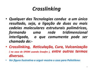 Crosslinking
• Qualquer das Tecnologias conduz a um único
resultado, seja, a ligação de duas ou mais
cadeias moleculares estruturais poliméricas,
formando uma rede tridimensional
interligada, o que comumente pode ser
chamado de:-
• Crosslinking, Reticulação, Cura, Vulcanização
( no caso de EPDM usando Enxofre ), entre outros termos
diversos.
• Ver figura ilustrativa a seguir mostra o caso para Polietileno:
8
 