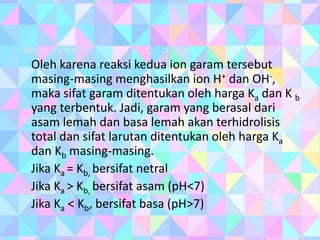 Oleh karena reaksi kedua ion garam tersebut
masing-masing menghasilkan ion H+ dan OH-,
maka sifat garam ditentukan oleh harga Ka dan K b
yang terbentuk. Jadi, garam yang berasal dari
asam lemah dan basa lemah akan terhidrolisis
total dan sifat larutan ditentukan oleh harga Ka
dan Kb masing-masing.
Jika Ka = Kb, bersifat netral
Jika Ka > Kb, bersifat asam (pH<7)
Jika Ka < Kb, bersifat basa (pH>7)
 