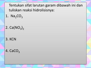 Tentukan sifat larutan garam dibawah ini dan
tuliskan reaksi hidrolisisnya:
1. Na2CO3
2. Ca(NO3)2
3. KCN
4. CaCO3
 