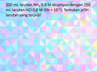 250 mL larutan NH3 0,8 M dicampur dengan 250
mL larutan HCl 0,8 M (Kb = 10-5). Tentukan pOH
larutan yang terjadi!
 