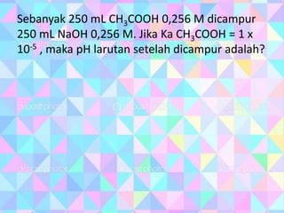 Sebanyak 250 mL CH3COOH 0,256 M dicampur
250 mL NaOH 0,256 M. Jika Ka CH3COOH = 1 x
10-5 , maka pH larutan setelah dicampur adalah?
 