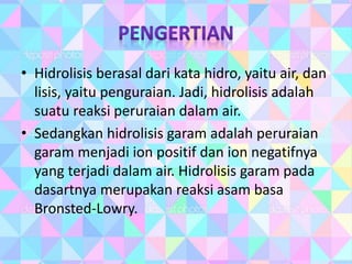 • Hidrolisis berasal dari kata hidro, yaitu air, dan
lisis, yaitu penguraian. Jadi, hidrolisis adalah
suatu reaksi peruraian dalam air.
• Sedangkan hidrolisis garam adalah peruraian
garam menjadi ion positif dan ion negatifnya
yang terjadi dalam air. Hidrolisis garam pada
dasartnya merupakan reaksi asam basa
Bronsted-Lowry.
 