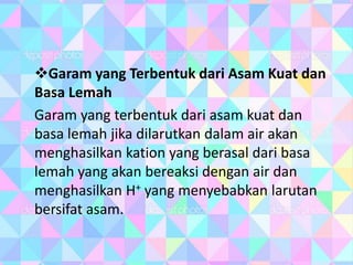 Garam yang Terbentuk dari Asam Kuat dan
Basa Lemah
Garam yang terbentuk dari asam kuat dan
basa lemah jika dilarutkan dalam air akan
menghasilkan kation yang berasal dari basa
lemah yang akan bereaksi dengan air dan
menghasilkan H+ yang menyebabkan larutan
bersifat asam.
 