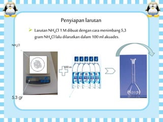 Penyiapanlarutan
 Larutan NH4Cl 1 M dibuat dengan cara menimbang5,3
gram NH4Cl lalu dilarutkan dalam 100 ml akuades.
5,3 gram 100ml
NH4Cl
5.3 gr
 