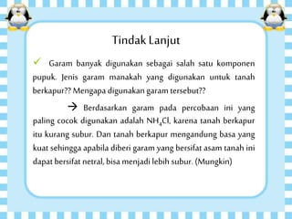 TindakLanjut
 Garam banyak digunakan sebagai salah satu komponen
pupuk. Jenis garam manakah yang digunakan untuk tanah
berkapur?? Mengapa digunakangaram tersebut??
 Berdasarkan garam pada percobaan ini yang
paling cocok digunakan adalah NH4Cl, karena tanah berkapur
itu kurang subur. Dan tanah berkapur mengandung basa yang
kuat sehingga apabila diberi garam yang bersifat asam tanah ini
dapat bersifat netral,bisa menjadi lebih subur. (Mungkin)
 