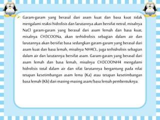  Garam-garam yang berasal dari asam kuat dan basa kuat tidak
mengalami reaksi hidrolisis dan larutannya akan bersifat netral, misalnya
NaCl garam-garam yang berasal dari asam lemah dan basa kuat,
misalnya CH3COONa, akan terhidrolisis sebagian dalam air dan
larutannya akan bersifat basa sedangkan garam-garam yang berasal dari
asam kuat dan basa lemah, misalnya NH4CL, juga terhidrolisis sebagian
dalam air dan larutannya bersifat asam. Garam-garam yang berasal dari
asam lemah dan basa lemah, misalnya CH3COONH4 mengalami
hidrolisis total dalam air dan sifat larutannya bergantung pada nilai
tetapan kesetimbangan asam lema (Ka) atau tetapan kesetimbangan
basa lemah (Kb)dari masing-masing asam/basa lemah pembentuknya.
 