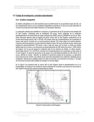 ESTUDIO HIDROLÓGICO E HIDRÁULICO DE LA CUENCA DEL RÍO SAN EUGENIO PARA
GENERAR UNA INFORMACIÓN BÁSICA PARA LA INTERVENCIÓN DE LA CUENCA EN SU
TRAMO URBANO. FASE 1
Universidad Nacional de Colombia, Instituto de Estudios .Ambientales IDEA – GTA en Ing. Hidr. y Amb. 9
Noviembre 2006
5.3 Trabajo de investigación y estudios especializados
5.3.1 Análisis cartográfico
El análisis cartográfico es de vital importancia para la determinación de la geometría propia del sitio, de
las características físicas y de los accidentes topográficos presentes en la zona de la que dependerá el
correcto funcionamiento del modelo hidráulico y los resultados obtenidos.
La cartografía utilizada para establecer la ubicación y la geometría de las 83 secciones transversales del
río San Eugenio, necesarias para la modelación del cauce, fueron obtenidas de la restitución
aerofotogramétrica de Santa Rosa de Cabal, realizada por SADEC para la CARDER en el año de 1993.
Estas secciones abarcan toda la longitud del tramo urbano del río San Eugenio, empezando con la
primera denominada sección 200 o, K0+000, 400 metros arriba de la desembocadura de la quebrada La
Leona; esta sección coincide con un puente peatonal ubicado 120 metros abajo de la planta eléctrica.
Todas las secciones abarcan una gran extensión desde el centro del cauce hacia las riveras, siendo esta
longitud de aproximadamente 150 metros a lado y lado del cauce; por tal razón, la franja de análisis
determinada por el cauce y sus secciones es aproximadamente de 300 metros de ancho y 4620 metros
de longitud, con lo que se asegura la cobertura total de los sectores de análisis. La última sección,
denominada sección 118 o K4+615.2, coincide con la desembocadura de la quebrada La Italia sobre el
río San Eugenio. A todas las secciones se les asignó una profundidad promedio de 0.60 metros en el
cauce, definida en campo. Además, se añadieron 8 secciones propias de los puentes y su geometría
como estructuras de control. Las carteras de las secciones extractadas de la restitución utilizadas para la
modelación, además de los detalles propios de cada una de éstas, se encuentran en el Anexo 1, sin dejar
de mencionar que todos estos detalles se entregan en formato digital.
En la Figura 8 se presenta toda la cuenca del río San Eugenio hasta la desembocadura en el río
Campoalegre. En la figura 9 se muestra la cuenca analizada en el estudio y que abarca la cuenca del río
San Eugenio hasta la zona urbana de Santa Rosa de Cabal.
Figura 8. Cuenca total río San Eugenio.
 