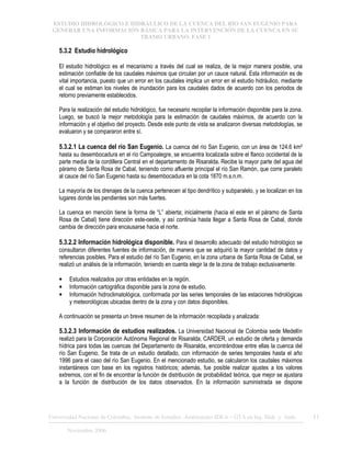ESTUDIO HIDROLÓGICO E HIDRÁULICO DE LA CUENCA DEL RÍO SAN EUGENIO PARA
GENERAR UNA INFORMACIÓN BÁSICA PARA LA INTERVENCIÓN DE LA CUENCA EN SU
TRAMO URBANO. FASE 1
Universidad Nacional de Colombia, Instituto de Estudios .Ambientales IDEA – GTA en Ing. Hidr. y Amb. 11
Noviembre 2006
5.3.2 Estudio hidrológico
El estudio hidrológico es el mecanismo a través del cual se realiza, de la mejor manera posible, una
estimación confiable de los caudales máximos que circulan por un cauce natural. Esta información es de
vital importancia, puesto que un error en los caudales implica un error en el estudio hidráulico, mediante
el cual se estiman los niveles de inundación para los caudales dados de acuerdo con los periodos de
retorno previamente establecidos.
Para la realización del estudio hidrológico, fue necesario recopilar la información disponible para la zona.
Luego, se buscó la mejor metodología para la estimación de caudales máximos, de acuerdo con la
información y el objetivo del proyecto. Desde este punto de vista se analizaron diversas metodologías, se
evaluaron y se compararon entre sí.
5.3.2.1 La cuenca del río San Eugenio. La cuenca del río San Eugenio, con un área de 124.6 km²
hasta su desembocadura en el río Campoalegre, se encuentra localizada sobre el flanco occidental de la
parte media de la cordillera Central en el departamento de Risaralda. Recibe la mayor parte del agua del
páramo de Santa Rosa de Cabal, teniendo como afluente principal el río San Ramón, que corre paralelo
al cauce del río San Eugenio hasta su desembocadura en la cota 1870 m.s.n.m.
La mayoría de los drenajes de la cuenca pertenecen al tipo dendrítico y subparalelo, y se localizan en los
lugares donde las pendientes son más fuertes.
La cuenca en mención tiene la forma de “L” abierta; inicialmente (hacia el este en el páramo de Santa
Rosa de Cabal) tiene dirección este-oeste, y así continúa hasta llegar a Santa Rosa de Cabal, donde
cambia de dirección para encausarse hacia el norte.
5.3.2.2 Información hidrológica disponible. Para el desarrollo adecuado del estudio hidrológico se
consultaron diferentes fuentes de información, de manera que se adquirió la mayor cantidad de datos y
referencias posibles. Para el estudio del río San Eugenio, en la zona urbana de Santa Rosa de Cabal, se
realizó un análisis de la información, teniendo en cuenta elegir la de la zona de trabajo exclusivamente:
• Estudios realizados por otras entidades en la región.
• Información cartográfica disponible para la zona de estudio.
• Información hidroclimatológica, conformada por las series temporales de las estaciones hidrológicas
y meteorológicas ubicadas dentro de la zona y con datos disponibles.
A continuación se presenta un breve resumen de la información recopilada y analizada:
5.3.2.3 Información de estudios realizados. La Universidad Nacional de Colombia sede Medellín
realizó para la Corporación Autónoma Regional de Risaralda, CARDER, un estudio de oferta y demanda
hídrica para todas las cuencas del Departamento de Risaralda, encontrándose entre ellas la cuenca del
río San Eugenio. Se trata de un estudio detallado, con información de series temporales hasta el año
1996 para el caso del río San Eugenio. En el mencionado estudio, se calcularon los caudales máximos
instantáneos con base en los registros históricos; además, fue posible realizar ajustes a los valores
extremos, con el fin de encontrar la función de distribución de probabilidad teórica, que mejor se ajustara
a la función de distribución de los datos observados. En la información suministrada se dispone
 