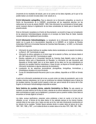 ESTUDIO HIDROLÓGICO E HIDRÁULICO DE LA CUENCA DEL RÍO SAN EUGENIO PARA
GENERAR UNA INFORMACIÓN BÁSICA PARA LA INTERVENCIÓN DE LA CUENCA EN SU
TRAMO URBANO. FASE 1
Universidad Nacional de Colombia, Instituto de Estudios .Ambientales IDEA – GTA en Ing. Hidr. y Amb. 12
Noviembre 2006
únicamente de los resultados del estudio, pero no se cuenta con los datos originales, por lo que no fue
posible realizar una revisión de estos datos ni del estudio en sí.
5.3.2.4 Información cartográfica. Para la obtención de la información cartográfica, se recurrió al
Centro de Documentación de la CARDER, encontrándose allí las respectivas planchas con las
restituciones de la zona de estudio (SADEC, 1993). Esta información fue suministrada en formato papel,
siendo necesario efectuar la digitalización de las áreas consideradas de interés para el desarrollo del
presente estudio.
Entre la información recopilada en el Centro de Documentación, se encontró el mapa con la localización
de las estaciones hidrometeorológicas ubicadas en el municipio de Santa Rosa de Cabal, haciendo
necesaria también su digitalización para el análisis.
5.3.2.5 Información hidroclimatológica. La recopilación de la información hidroclimatológica se
realizó con la ayuda de la documentación disponible en la CARDER, en el Instituto de Estudios
Ambientales IDEA de la Universidad Nacional de Colombia Sede Manizales y la CHEC. La información
obtenida fue la siguiente:
• Información de series históricas de caudales medios diarios recolectados en la estación limnimétrica
La Reina 6 - 907. Suministrada en papel.
• Información de aforos realizados en el mismo lugar de la estación La Reina, con lecturas desde el
año 1961 hasta el año 2001. Suministrada en papel.
• Estudios realizados por la Universidad Nacional de Colombia Sede Medellín sobre la oferta y
demanda hídrica para el Departamento de Risaralda. La información de este documento está
dispuesta en formato digital, pero no se tiene registro de los datos con los que originalmente se
obtuvieron los caudales máximos instantáneos. A pesar de esto, se dispone en formato digital de la
información recolectada en algunas estaciones de precipitación.
• Localización de las estaciones pluviométricas, pluviográficas, limnigráficas, limnimétricas y
climatológicas ubicadas en la zona de estudio.
• Curvas de intensidad-duración-frecuencia para la zona cafetera, disponible en el IDEA en formato
papel.
A partir de la información recolectada de la zona, se pudo contar con datos de precipitación, pero no de
caudales máximos instantáneos, por lo que se condicionan los métodos hidrológicos para el cálculo de
los caudales máximos. Se puede concluir respecto a ésto que, para el estudio de la cuenca del río San
Eugenio, la información hidroclimatológica disponible es escasa.
Serie histórica de caudales diarios, estación limnimétrica La Reina. De esta estación se
recolectó una serie histórica de 40 años de datos, además de los aforos realizados en el mismo periodo,
datos suministrados en papel, que se digitalizaron y procesaron para su posterior análisis. Estos datos se
encuentran en formato digital en el Anexo 4.
Los datos, aunque significativos, presentan varios problemas a tener en cuenta a la hora de ser
utilizados, ya que la lectura de los datos diarios no fue realizada siempre en los mismos horarios,
variando éstos en tres veces, dos o hasta una sola vez al día, todo ésto introduciendo incertidumbre en
los cálculos de los caudales. También figuran periodos donde no existen datos de lectura de la mira,
1981, 1991, 1996, y 1997; y en la tabla de aforos no existen datos en los años 1979, 1980, 1981, 1982.
 