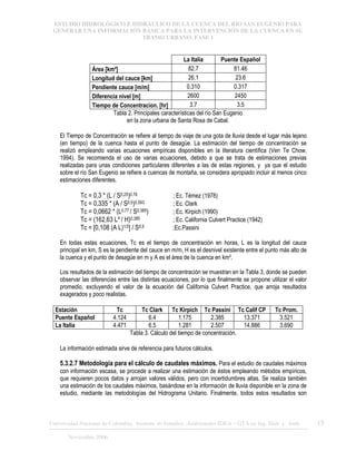 ESTUDIO HIDROLÓGICO E HIDRÁULICO DE LA CUENCA DEL RÍO SAN EUGENIO PARA
GENERAR UNA INFORMACIÓN BÁSICA PARA LA INTERVENCIÓN DE LA CUENCA EN SU
TRAMO URBANO. FASE 1
Universidad Nacional de Colombia, Instituto de Estudios .Ambientales IDEA – GTA en Ing. Hidr. y Amb. 15
Noviembre 2006
La Italia Puente Español
Área [km²] 82.7 81.46
Longitud del cauce [km] 26.1 23.6
Pendiente cauce [m/m] 0.310 0.317
Diferencia nivel [m] 2600 2450
Tiempo de Concentracion. [hr] 3.7 3.5
Tabla 2. Principales características del río San Eugenio
en la zona urbana de Santa Rosa de Cabal.
El Tiempo de Concentración se refiere al tiempo de viaje de una gota de lluvia desde el lugar más lejano
(en tiempo) de la cuenca hasta el punto de desagüe. La estimación del tiempo de concentración se
realizó empleando varias ecuaciones empíricas disponibles en la literatura científica (Ven Te Chow,
1994). Se recomienda el uso de varias ecuaciones, debido a que se trata de estimaciones previas
realizadas para unas condiciones particulares diferentes a las de estas regiones, y ya que el estudio
sobre el río San Eugenio se refiere a cuencas de montaña, se considera apropiado incluir al menos cinco
estimaciones diferentes.
Tc = 0,3 * (L / S0,25)0,76 ; Ec. Témez (1978)
Tc = 0,335 * (A / S0,5)0,593 ; Ec. Clark
Tc = 0,0662 * (L0,77 / S0,385) ; Ec. Kirpich (1990)
Tc = (162,63 L³ / H)0,385 ; Ec. California Culvert Practice (1942)
Tc = [0,108 (A L)1/3] / S0,5 ;Ec.Passini
En todas estas ecuaciones, Tc es el tiempo de concentración en horas, L es la longitud del cauce
principal en km, S es la pendiente del cauce en m/m, H es el desnivel existente entre el punto más alto de
la cuenca y el punto de desagüe en m y A es el área de la cuenca en km².
Los resultados de la estimación del tiempo de concentración se muestran en la Tabla 3, donde se pueden
observar las diferencias entre las distintas ecuaciones, por lo que finalmente se propone utilizar el valor
promedio, excluyendo el valor de la ecuación del California Culvert Practice, que arroja resultados
exagerados y poco realistas.
Estación Tc Tc Clark Tc Kirpich Tc Passini Tc Calif CP Tc Prom.
Puente Español 4.124 6.4 1.175 2.385 13.371 3.521
La Italia 4.471 6.5 1.281 2.507 14.886 3.690
Tabla 3. Cálculo del tiempo de concentración.
La información estimada sirve de referencia para futuros cálculos.
5.3.2.7 Metodología para el cálculo de caudales máximos. Para el estudio de caudales máximos
con información escasa, se procede a realizar una estimación de éstos empleando métodos empíricos,
que requieren pocos datos y arrojan valores válidos, pero con incertidumbres altas. Se realiza también
una estimación de los caudales máximos, basándose en la información de lluvia disponible en la zona de
estudio, mediante las metodologías del Hidrograma Unitario. Finalmente, todos estos resultados son
 