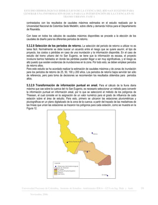 ESTUDIO HIDROLÓGICO E HIDRÁULICO DE LA CUENCA DEL RÍO SAN EUGENIO PARA
GENERAR UNA INFORMACIÓN BÁSICA PARA LA INTERVENCIÓN DE LA CUENCA EN SU
TRAMO URBANO. FASE 1
Universidad Nacional de Colombia, Instituto de Estudios .Ambientales IDEA – GTA en Ing. Hidr. y Amb. 16
Noviembre 2006
contrastados con los resultados de caudales máximos estimados en el estudio realizado por la
Universidad Nacional de Colombia Sede Medellín, sobre oferta y demanda hídrica para el Departamento
de Risaralda.
Con base en todos los cálculos de caudales máximos disponibles se procede a la elección de los
caudales de diseño para los diferentes periodos de retorno.
5.3.2.8 Selección de los periodos de retorno. La selección del periodo de retorno a utilizar no es
tarea fácil. Normalmente se debe buscar un acuerdo entre el riesgo que se quiere asumir, el tipo de
proyecto, los costos o pérdidas en caso de una inundación y la información disponible. En el caso de
estudio del tramo urbano del río San Eugenio, se tiene que la información es escasa, el proyecto
involucra barrios habitados en donde las pérdidas pueden llegar a ser muy significativas, y el riesgo es
alto puesto que existen evidencias de inundaciones en la zona. Por todo esto, se deben emplear periodos
de retorno altos.
Para este estudio se ha acordado realizar la estimación de caudales máximos y de zonas de inundación
para los periodos de retorno de 25, 50, 100 y 200 años. Los periodos de retorno bajos servirán tan sólo
de referencia, pero para toma de decisiones se recomiendan los resultados obtenidos para periodos
altos.
5.3.2.9 Transformación de información puntual en areal. Para el cálculo de la lluvia diaria
máxima que cae sobre la cuenca del río San Eugenio, es necesario seleccionar un método para convertir
la información puntual en información areal, por lo que se seleccionó el método de los polígonos de
Thiessen, el cual consiste en la asignación de un valor numérico para el grado de influencia de cada
estación sobre el área de estudio. Para esto, primero se ubicaron las estaciones pluviométricas y
pluviográficas en un plano digitalizado de la zona de la cuenca; a partir del trazado de las mediatrices de
las líneas que unían las estaciones se trazaron los polígonos para cada estación, como se muestra en la
Figura 12.
 