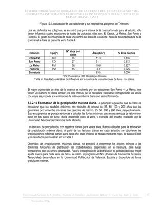 ESTUDIO HIDROLÓGICO E HIDRÁULICO DE LA CUENCA DEL RÍO SAN EUGENIO PARA
GENERAR UNA INFORMACIÓN BÁSICA PARA LA INTERVENCIÓN DE LA CUENCA EN SU
TRAMO URBANO. FASE 1
Universidad Nacional de Colombia, Instituto de Estudios .Ambientales IDEA – GTA en Ing. Hidr. y Amb. 17
Noviembre 2006
Figura 12. Localización de las estaciones y sus respectivos polígonos de Thiessen.
Una vez definidos los polígonos, se encontró que para el área de la cuenca tomada para el estudio, sólo
tienen influencia cuatro estaciones de todas las ubicadas; ellas son: El Cedral, La Reina, San Remo y
Potreros. El grado de influencia de cada una dentro del área de la cuenca hasta la desembocadura de la
quebrada La Italia se presenta en la Tabla 4.
Estación Tipo(*)
N° años con
datos
Área (km2) % área cuenca
El Cedral CO 35 11.3 0.136
San Remo CO 27 51.1 0.612
La Reina PM 26 19.0 0.227
Potreros PM 15 2.1 0.025
Sumatoria 83.5 1.000
* PM: Pluviométrica, CO: Climatológica Ordinaria
Tabla 4. Resultados del área de influencia en la cuenca de las estaciones de lluvia con datos.
El mayor porcentaje de área de la cuenca es cubierto por las estaciones San Remo y La Reina, que
tienen un número de datos similar; por este motivo, no se considera necesario homogeneizar las series
por lo que se procede a la estimación de la lluvia máxima diaria con esta información.
5.3.2.10 Estimación de la precipitación máxima diaria. La principal suposición que se hace es
considerar que los caudales máximos con periodos de retorno de 25, 50, 100 y 200 años son los
generados por tormentas máximas con periodos de retorno, 25, 50, 100 y 200 años, respectivamente.
Bajo esta premisa se procede entonces a calcular las lluvias máximas para estos periodos de retorno con
base en los datos de lluvia diaria disponible para la zona y extraída del estudio realizado por la
Universidad Nacional de Colombia Sede Medellín.
Las lecturas de precipitación, con registros diarios para varios años, fueron utilizadas para la estimación
de precipitación máxima diaria. A partir de las lecturas diarias en cada estación, se obtuvieron las
precipitaciones máximas diarias para cada año; este proceso se realizó mediante hojas de cálculo Excel
y los resultados se muestran en la Tabla 5.
Obtenidas las precipitaciones máximas diarias, se procedió a determinar los ajustes teóricos a las
diferentes funciones de distribución de probabilidades, disponibles en la literatura, para luego
compararlos con las series observadas. Para la escogencia de la distribución de probabilidad que mejor
ajuste tuviera para cada serie de datos, se utilizó el programa AFINS (Análisis de Frecuencia de Series
Temporales) desarrollado en la Universidad Politécnica de Valencia, España y disponible de forma
gratuita en Internet.
 