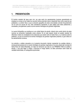 ESTUDIO HIDROLÓGICO E HIDRÁULICO DE LA CUENCA DEL RÍO SAN EUGENIO PARA
GENERAR UNA INFORMACIÓN BÁSICA PARA LA INTERVENCIÓN DE LA CUENCA EN SU
TRAMO URBANO. FASE 1
Universidad Nacional de Colombia, Instituto de Estudios .Ambientales IDEA – GTA en Ing. Hidr. y Amb. 1
Noviembre 2006
1. PRESENTACIÓN
El hombre necesita del agua para vivir, por esta razón los asentamientos humanos generalmente se
emplazan en zonas en las cuales los recursos hídricos permitan tanto el desarrollo físico como social de sus
pobladores. Lo anterior lleva a que la ubicación geográfica de estas comunidades coincida frecuentemente
con el curso de cauces de ríos. Esta coexistencia representa un gran peligro para estas poblaciones y
sociedades, principalmente cuando ocurren eventos hidrológicos de grandes magnitudes.
La cuenca hidrográfica se constituye en una unidad básica de estudio, todavía más cuando dentro de estas
cuencas se encuentran localizadas zonas urbanas. Es en este espacio donde se pueden estudiar los
diferentes niveles de complejidad de las relaciones que existen entre el medio físico y su incidencia sobre la
población, ya que la ocurrencia de eventos hidrológicos de grandes magnitudes presenta un gran efecto en
los asentamientos humanos.
Los estudios y análisis expuestos en el presente documento intentan representar los posibles efectos y
consecuencias producto de un evento hidrológico de grandes magnitudes en la zona urbana del municipio de
Santa Rosa de Cabal (Risaralda), sin dejar de mencionar que esta es una PRIMERA FASE de análisis y
estudio, y que para llegar a mitigar o solucionar el riesgo latente, se debe profundizar sobre todas las
variables examinadas, en subsiguiente oportunidad.
 