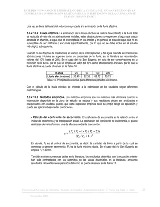 ESTUDIO HIDROLÓGICO E HIDRÁULICO DE LA CUENCA DEL RÍO SAN EUGENIO PARA
GENERAR UNA INFORMACIÓN BÁSICA PARA LA INTERVENCIÓN DE LA CUENCA EN SU
TRAMO URBANO. FASE 1
Universidad Nacional de Colombia, Instituto de Estudios .Ambientales IDEA – GTA en Ing. Hidr. y Amb. 23
Noviembre 2006
Una vez se tiene la lluvia total reducida se procede a la estimación de la lluvia efectiva.
5.3.2.10.2 Lluvia efectiva. La estimación de la lluvia efectiva se realiza descontando a la lluvia total
ya reducida el valor de las abstracciones iniciales, estas abstracciones corresponden al agua que queda
atrapada en charcos, al agua que es interceptada en los árboles y en general se trata del agua que no es
susceptible de ser infiltrada o escurrida superficialmente, por lo que no se debe incluir en el estudio
hidrológico subsiguiente.
Cuando no se dispone de mediciones en campo de la interceptación y del agua retenida en charcos las
abstracciones iniciales se suponen como un porcentaje de la lluvia; en la literatura se recomiendan
valores del 10% hasta el 20%. En el caso del río San Eugenio, se trata de ser conservadores en la
medición de la lluvia, por lo que se emplea un valor del 10% como abstracciones iniciales, por lo que la
lluvia efectiva se puede observar en la Tabla 10.
Tr años 25 50 100 200
Lluvia efectiva (mm) 56.40 62.35 68.72 75.75
Tabla 10. Precipitación efectiva para diferentes periodos de retorno.
Con el cálculo de la lluvia efectiva se procede a la estimación de los caudales según diferentes
metodologías.
5.3.2.10.3 Métodos empíricos. Los métodos empíricos son los métodos más utilizados cuando la
información disponible en la zona de estudio es escasa y sus resultados deben ser analizados e
interpretados con cuidado, puesto que cada expresión empírica tiene su propio rango de aplicación y
puede ser aplicada bajo ciertas condiciones.
- Cálculo del coeficiente de escorrentía. El coeficiente de escorrentía es la relación entre el
índice de escorrentía y la precipitación anual. La estimación del coeficiente de escorrentía, c, puede
realizarse de varias formas; una de ellas es mediante la ecuación:
2
0
0
0
)
11
/
(
)
23
/
)(
1
/
(
+
+
−
=
P
P
P
P
P
P
c
d
d
d
En donde, P0 es el umbral de escorrentía, es decir, la cantidad de lluvia a partir de la cual se
comienza a generar escorrentía. Pd es la lluvia máxima diaria. En el caso del río San Eugenio se
emplea P0 = 30mm.
También existen numerosas tablas en la literatura; los resultados obtenidos con la ecuación anterior
han sido contrastados con los obtenidos de las tablas disponibles en la literatura, arrojando
resultados razonablemente parecidos tal como se puede observar en la Tabla 11.
 