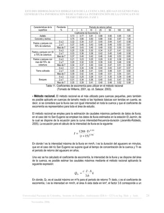 ESTUDIO HIDROLÓGICO E HIDRÁULICO DE LA CUENCA DEL RÍO SAN EUGENIO PARA
GENERAR UNA INFORMACIÓN BÁSICA PARA LA INTERVENCIÓN DE LA CUENCA EN SU
TRAMO URBANO. FASE 1
Universidad Nacional de Colombia, Instituto de Estudios .Ambientales IDEA – GTA en Ing. Hidr. y Amb. 24
Noviembre 2006
Periodo de retorno (años)
Características de la
superficie
Pendiente
% 2 5 10 25 50 100 500
Coeficiente de Escorrentía C
Asfalto 0.73 0.77 0.81 0.86 0.90 0.95 1.00
Concreto y techos 0.75 0.80 0.83 0.88 0.92 0.97 1.00
0 a 2 0.32 0.34 0.37 0.40 0.44 0.47 0.58
2 a 7 0.37 0.40 0.43 0.46 0.49 0.53 0.61
Pastos y parques con
50% de cobertura
Mas de 7 0.40 0.43 0.45 0.49 0.52 0.55 0.62
0 a 2 0.25 0.28 0.30 0.34 0.37 0.41 0.53
2 a 7 0.33 0.36 0.38 0.42 0.45 0.49 0.58
Pastos y parques con 50
a 75% de cobertura
Mas de 7 0.37 0.40 0.42 0.46 0.49 0.53 0.60
0 a 2 0.21 0.23 0.25 0.29 0.32 0.36 0.49
2 a 7 0.29 0.32 0.35 0.39 0.42 0.46 0.56
Pastos y parques con
mas del 75% de
cobertura Mas de 7 0.34 0.37 0.40 0.44 0.47 0.51 0.58
0 a 2 0.31 0.34 0.36 0.40 0.43 0.47 0.57
2 a 7 0.35 0.38 0.41 0.44 0.48 0.51 0.60
Tierra cultivada
Mas de 7 0.39 0.42 0.44 0.48 0.51 0.54 0.61
0 a 2 0.22 0.25 0.28 0.31 0.35 0.39 0.48
2 a 7 0.31 0.34 0.36 0.40 0.43 0.47 0.56
Bosques
Mas de 7 0.35 0.39 0.41 0.40 0.48 0.52 0.58
Tabla 11. Coeficientes de escorrentía para utilizar en el método racional
(Tomado de Willams, 2001, op. cit. Salazar, 2003).
- Método racional. El método racional es el más utilizado para cuencas pequeñas, pero también
es posible aplicarlo en cuencas de tamaño medio si las hipótesis básicas son tenidas en cuenta, es
decir, si se considera que la lluvia cae con igual intensidad en toda la cuenca y que el coeficiente de
escorrentía es representativo para toda el área de estudio.
El método racional se emplea para la estimación de caudales máximos partiendo de datos de lluvia;
en el caso del río San Eugenio se emplean los datos de lluvia estimados en la estación El Jazmín, de
la cual se dispone de la ecuación para la curva intensidad-frecuencia-duración (Jaramillo-Robledo,
2005). La ecuación para el cálculo de la intensidad de lluvia es la siguiente:
798
.
0
181
.
0
)
15
(
1288
+
⋅
=
t
Tr
I
En donde I es la intensidad máxima de la lluvia en mm/h, t es la duración del aguacero en minutos,
que en el caso del río San Eugenio se supone igual al tiempo de concentración de la cuenca y Tr es
el periodo de retorno del aguacero en años.
Una vez se ha calculado el coeficiente de escorrentía, la intensidad de la lluvia y se dispone del área
de la cuenca, es posible estimar los caudales máximos mediante el método racional aplicando la
siguiente expresión:
k
A
I
c
QTr
6
,
3
⋅
⋅
=
En donde, QTr es el caudal máximo en m³/s para el periodo de retorno Tr dado, c es el coeficiente de
escorrentía, I es la intensidad en mm/h, el área A esta dada en km², el factor 3.6 corresponde a un
 
