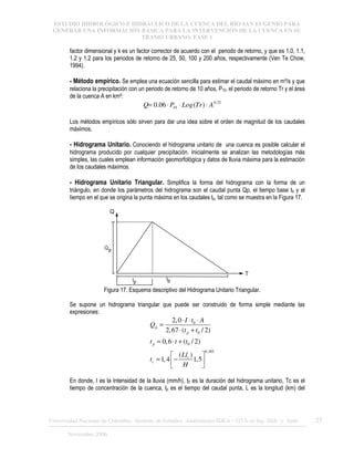 ESTUDIO HIDROLÓGICO E HIDRÁULICO DE LA CUENCA DEL RÍO SAN EUGENIO PARA
GENERAR UNA INFORMACIÓN BÁSICA PARA LA INTERVENCIÓN DE LA CUENCA EN SU
TRAMO URBANO. FASE 1
Universidad Nacional de Colombia, Instituto de Estudios .Ambientales IDEA – GTA en Ing. Hidr. y Amb. 25
Noviembre 2006
factor dimensional y k es un factor corrector de acuerdo con el periodo de retorno, y que es 1.0, 1.1,
1.2 y 1.2 para los periodos de retorno de 25, 50, 100 y 200 años, respectivamente (Ven Te Chow,
1994).
- Método empírico. Se emplea una ecuación sencilla para estimar el caudal máximo en m³/s y que
relaciona la precipitación con un periodo de retorno de 10 años, P10, el periodo de retorno Tr y el área
de la cuenca A en km²:
75
.
0
10 )
(
06
.
0 A
Tr
Log
P
Q ⋅
⋅
⋅
=
Los métodos empíricos sólo sirven para dar una idea sobre el orden de magnitud de los caudales
máximos.
- Hidrograma Unitario. Conociendo el hidrograma unitario de una cuenca es posible calcular el
hidrograma producido por cualquier precipitación. Inicialmente se analizan las metodologías más
simples, las cuales emplean información geomorfológica y datos de lluvia máxima para la estimación
de los caudales máximos.
- Hidrograma Unitario Triangular. Simplifica la forma del hidrograma con la forma de un
triángulo, en donde los parámetros del hidrograma son el caudal punta Qp, el tiempo base tb y el
tiempo en el que se origina la punta máxima en los caudales tp, tal como se muestra en la Figura 17.
Q
T
Qp
tp
tb
Figura 17. Esquema descriptivo del Hidrograma Unitario Triangular.
Se supone un hidrograma triangular que puede ser construido de forma simple mediante las
expresiones:
0
0
0
0.385
2,0
2,67 ( / 2)
0,6 ( / 2)
( )
1,4 1,5
p
p
p
c
c
I t A
Q
t t
t t t
Ll
t
H
⋅ ⋅ ⋅
=
⋅ +
= ⋅ +
 
= −
 
 
En donde, I es la Intensidad de la lluvia (mm/h), t0 es la duración del hidrograma unitario, Tc es el
tiempo de concentración de la cuenca, tp es el tiempo del caudal punta, L es la longitud (km) del
 