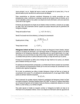 ESTUDIO HIDROLÓGICO E HIDRÁULICO DE LA CUENCA DEL RÍO SAN EUGENIO PARA
GENERAR UNA INFORMACIÓN BÁSICA PARA LA INTERVENCIÓN DE LA CUENCA EN SU
TRAMO URBANO. FASE 1
Universidad Nacional de Colombia, Instituto de Estudios .Ambientales IDEA – GTA en Ing. Hidr. y Amb. 26
Noviembre 2006
cauce principal, lc es la longitud del cauce al centro de gravedad de la cuenca (km) y H es el
desnivel desde el punto más alto de la cuenca al punto de desagüe.
Estas características se obtuvieron estudiando hidrogramas de crecida provocados por unas
precipitaciones cortas y uniformes en numerosas cuencas de los Estados Unidos de América, por lo
que son aplicables a casos en los cuales no se dispone de mucha información, como es el caso de la
cuenca del río San Eugenio.
El Servicio de Conservación de Suelos de los Estados Unidos de América, conocido por sus siglas
en ingles “SCS, Soil Conservation Service” propone sus propias relaciones para los parámetros del
hidrograma triangular.
Tiempo del caudal en horas: 0,5 0,6
p c
t D t
= ⋅ + ⋅
Siendo D la duración de la lluvia efectiva y tc el tiempo de concentración.
Caudal punta en m3/seg:
0,208 efectiva
p
p
P A
Q
t
⋅ ⋅
=
Tiempo base en horas: 2,67
b p
t t
= ⋅
Hidrograma Unitario de Clark. Se trata de un método de Hidrograma Unitario Sintético utilizado
cuando no se dispone de información o con información escasa. El hidrograma unitario no se estima
basándose en los hidrogramas observados y disponibles para una cuenca determinada; en su lugar,
se construye una curva de tiempo de viaje contra el área. La traslación del flujo se realiza mediante
un embalse lineal que tiene en cuenta la atenuación del flujo a lo largo del avance por la cuenca.
El tiempo de concentración se define como el tiempo de viaje máximo en la cuenca y es utilizado
para la traslación del flujo por el cauce.
El coeficiente de almacenamiento corresponde a un embalse lineal. Muchos estudios han encontrado
que el coeficiente de almacenamiento dividido por la suma de los tiempos de concentración es una
constante sobre regiones homogéneas.
Por lo tanto, los parámetros que utiliza el modelo Hidrograma Unitario de Clark son el tiempo de
concentración de la cuenca Tc y el coeficiente de almacenamiento R, el cual según NOAA, (2006)
puede ser estimado mediante la expresión:
R = 0,7 x Tc
Para la estimación de caudales máximos mediante la metodología del Hidrograma Unitario de Clark
se empleó el programa “Hydrologic Modeling Sistem HEC-HMS”; se trata de un software desarrollado
por el Cuerpo de Ingenieros de los Estados Unidos de América y ampliamente utilizado en el mundo
debido a su fácil manejo y a su interfase amigable.
Para poder ejecutar el modelo es necesario construir un hietograma de diseño con base en la
información de la precipitación efectiva. Como no se dispone de información sobre los aguaceros de
 
