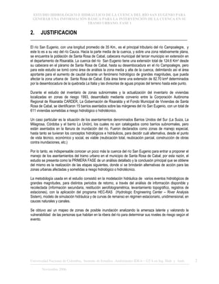 ESTUDIO HIDROLÓGICO E HIDRÁULICO DE LA CUENCA DEL RÍO SAN EUGENIO PARA
GENERAR UNA INFORMACIÓN BÁSICA PARA LA INTERVENCIÓN DE LA CUENCA EN SU
TRAMO URBANO. FASE 1
Universidad Nacional de Colombia, Instituto de Estudios .Ambientales IDEA – GTA en Ing. Hidr. y Amb. 2
Noviembre 2006
2. JUSTIFICACION
El río San Eugenio, con una longitud promedio de 35 Km., es el principal tributario del río Campoalegre, y
este lo es a su vez del río Cauca. Hacia la parte media de la cuenca, y sobre una zona relativamente plana,
se encuentra la población de Santa Rosa de Cabal, cabecera municipal del tercer municipio en extensión en
el departamento de Risaralda. La cuenca del río San Eugenio tiene una extensión total de 124.6 Km2 desde
su cabecera en el páramo de Santa Rosa de Cabal, hasta su desembocadura en el río Campoalegre, pero
para este estudio se tomó como área de análisis la zona media y alta de la cuenca, delimitando así el área
aportante para el aumento de caudal durante un fenómeno hidrológico de grandes magnitudes, que pueda
afectar la zona urbana de Santa Rosa de Cabal. Esta área tiene una extensión de 82.70 km2 determinados
por la desembocadura de la quebrada La Italia y las divisorias de aguas propias del terreno hasta este punto.
Durante el estudio del inventario de zonas subnormales y la actualización del inventario de viviendas
localizadas en zonas de riesgo 1993, desarrollado mediante convenio entre la Corporación Autónoma
Regional de Risaralda CARDER, La Gobernación de Risaralda y el Fondo Municipal de Viviendas de Santa
Rosa de Cabal, se identificaron 15 barrios asentados sobre las márgenes del río San Eugenio, con un total de
611 viviendas sometidas a riesgo hidrológico o hidrotécnico.
Un caso particular es la situación de los asentamientos denominados Barrios Unidos del Sur (La Suiza, La
Milagrosa, Córdoba y el barrio La Unión), los cuales no son catalogados como barrios subnormales, pero
están asentados en la llanura de inundación del río. Fueron declarados como zonas de manejo especial,
hasta tanto se tuvieran los conceptos hidrológicos e hidráulicos, para decidir cuál alternativa, desde el punto
de vista técnico, económico y social, es viable (reubicación total, reubicación parcial, construcción de obras
contra inundaciones, etc.)
Por lo tanto, es indispensable conocer un poco más la cuenca del río San Eugenio para entrar a proponer el
manejo de los asentamientos del tramo urbano en el municipio de Santa Rosa de Cabal; por esta razón, el
estudio se presenta como la PRIMERA FASE de un análisis detallado y la conclusión principal que se obtiene
del mismo es la realización de las etapas siguientes, donde sí se brindarán alternativas de acción para las
zonas urbanas afectadas y sometidas a riesgo hidrológico o hidrotécnico.
La metodología usada en el estudio consistió en la modelación hidráulica de varios eventos hidrológicos de
grandes magnitudes, para distintos periodos de retorno, a través del análisis de información disponible y
recolectada (información secundaria, restitución aerofotogramétrica, levantamiento topográfico, registros de
estaciones), con la aplicación del programa HEC-RAS (Hydrologic Engineering Center – River Analysis
Sistem), modelo de simulación hidráulica y de curvas de remanso en régimen estacionario, unidimensional, en
cauces naturales y canales.
Se obtuvo así un mapeo de zonas de posible inundación analizando la amenaza latente y valorando la
vulnerabilidad de las personas que habitan en la ribera del río para determinar sus niveles de riesgo según el
evento.
 