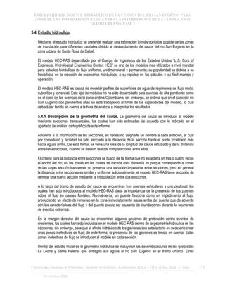 ESTUDIO HIDROLÓGICO E HIDRÁULICO DE LA CUENCA DEL RÍO SAN EUGENIO PARA
GENERAR UNA INFORMACIÓN BÁSICA PARA LA INTERVENCIÓN DE LA CUENCA EN SU
TRAMO URBANO. FASE 1
Universidad Nacional de Colombia, Instituto de Estudios .Ambientales IDEA – GTA en Ing. Hidr. y Amb. 31
Noviembre 2006
5.4 Estudio hidráulico.
Mediante el estudio hidráulico se pretende realizar una estimación lo más confiable posible de las zonas
de inundación para diferentes caudales debido al desbordamiento del cauce del río San Eugenio en la
zona urbana de Santa Rosa de Cabal.
El modelo HEC-RAS desarrollado por el Cuerpo de Ingenieros de los Estados Unidos “U.S. Corp of
Engineers, Hydrological Engineering Center, HEC” es uno de los modelos más utilizados a nivel mundial
para estudios hidráulicos de flujo uniforme, unidimensional y permanente; su popularidad es debida a su
flexibilidad en la creación de escenarios hidráulicos, a su rapidez en los cálculos y su fácil manejo y
operación.
El modelo HEC-RAS es capaz de modelar perfiles de superficies de agua de regímenes de flujo mixto,
subcrítico y torrencial. Este tipo de modelos no ha sido desarrollado para cuencas de alta pendiente como
es el caso de las cuencas de la zona andina Colombiana; sin embargo, se estima que en el caso del río
San Eugenio con pendientes altas se está trabajando al límite de las capacidades del modelo, lo cual
deberá ser tenido en cuenta a la hora de analizar e interpretar los resultados.
5.4.1 Descripción de la geometría del cauce. La geometría del cauce se introduce al modelo
mediante secciones transversales, las cuales han sido estimadas de acuerdo con lo indicado en el
apartado de análisis cartográfico de este informe.
Adicional a la información de las secciones, es necesario asignarle un nombre a cada estación, el cual
por comodidad y facilidad ha sido asociado a la distancia de la sección hasta el punto localizado más
hacia aguas arriba. De esta forma, se tiene una idea de la longitud del cauce estudiado y de la distancia
entre las estaciones, cuando se desean realizar comparaciones entre ellas.
El criterio para la distancia entre secciones se buscó de tal forma que no excediera en tres o cuatro veces
el ancho del río; en las zonas en las cuales se excede esta distancia es porque corresponde a zonas
rectas cuyas sección transversal no presenta una variación importante entre secciones, pero en general
la distancia entre secciones es similar y uniforme; adicionalmente, el modelo HEC-RAS tiene la opción de
generar una nueva sección mediante la interpolación entre dos secciones.
A lo largo del tramo de estudio del cauce se encuentran tres puentes vehiculares y uno peatonal, los
cuales han sido introducidos al modelo HEC-RAS dada la importancia de la presencia de los puentes
sobre el flujo en cauces fluviales. Normalmente, un puente funciona como un impedimento al flujo,
produciendo un efecto de remanso en la zona inmediatamente aguas arriba del puente que de acuerdo
con las características del flujo y del puente puede ser causante de inundaciones durante la ocurrencia
de eventos extremos.
En la margen derecha del cauce se encuentran algunos gaviones de protección contra eventos de
crecientes, los cuales han sido incluidos en el modelo HEC-RAS dentro de la geometría hidráulica de las
secciones; sin embargo, para que el efecto hidráulico de los gaviones sea satisfactorio es necesario crear
unas zonas inefectivas de flujo; de esta forma, la presencia de los gaviones es tenida en cuenta. Estas
zonas inefectivas de flujo se introducen al modelo en cada sección.
Dentro del estudio inicial de la geometría hidráulica se incluyeron las desembocaduras de las quebradas
La Leona y Santa Helena, que entregan sus aguas al río San Eugenio en el tramo urbano. Estas
 