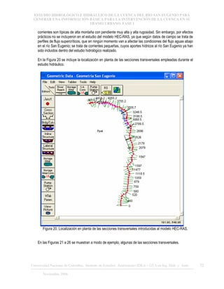 ESTUDIO HIDROLÓGICO E HIDRÁULICO DE LA CUENCA DEL RÍO SAN EUGENIO PARA
GENERAR UNA INFORMACIÓN BÁSICA PARA LA INTERVENCIÓN DE LA CUENCA EN SU
TRAMO URBANO. FASE 1
Universidad Nacional de Colombia, Instituto de Estudios .Ambientales IDEA – GTA en Ing. Hidr. y Amb. 32
Noviembre 2006
corrientes son típicas de alta montaña con pendiente muy alta y alta rugosidad. Sin embargo, por efectos
prácticos no se incluyeron en el estudio del modelo HEC-RAS, ya que según datos de campo se trata de
perfiles de flujo supercríticos, que en ningún momento van a afectar las condiciones del flujo aguas abajo
en el río San Eugenio; se trata de corrientes pequeñas, cuyos aportes hídricos al río San Eugenio ya han
sido incluidos dentro del estudio hidrológico realizado.
En la Figura 20 se incluye la localización en planta de las secciones transversales empleadas durante el
estudio hidráulico.
Figura 20. Localización en planta de las secciones transversales introducidas al modelo HEC-RAS.
En las Figuras 21 a 26 se muestran a modo de ejemplo, algunas de las secciones transversales.
 