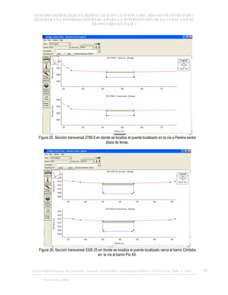 ESTUDIO HIDROLÓGICO E HIDRÁULICO DE LA CUENCA DEL RÍO SAN EUGENIO PARA
GENERAR UNA INFORMACIÓN BÁSICA PARA LA INTERVENCIÓN DE LA CUENCA EN SU
TRAMO URBANO. FASE 1
Universidad Nacional de Colombia, Instituto de Estudios .Ambientales IDEA – GTA en Ing. Hidr. y Amb. 35
Noviembre 2006
Figura 25. Sección transversal 2789.5 en donde se localiza el puente localizado en la vía a Pereira sector
plaza de ferias.
Figura 26. Sección transversal 3326.25 en donde se localiza el puente localizado cerca al barrio Córdoba
en la vía al barrio Pío XII.
 