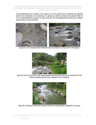 ESTUDIO HIDROLÓGICO E HIDRÁULICO DE LA CUENCA DEL RÍO SAN EUGENIO PARA
GENERAR UNA INFORMACIÓN BÁSICA PARA LA INTERVENCIÓN DE LA CUENCA EN SU
TRAMO URBANO. FASE 1
Universidad Nacional de Colombia, Instituto de Estudios .Ambientales IDEA – GTA en Ing. Hidr. y Amb. 37
Noviembre 2006
En las fotografías que se muestran en las Figuras 27 a 30 se aprecia que el coeficiente de rugosidad
estimado se corresponde con lo observado. En general se observa la presencia de grandes bolas de
roca, el material del lecho es grueso, lo cual se corrobora con las explotaciones areneras que se realizan
aguas arriba de la zona de estudio.
Figuras 27 y 27A. Descripción del material del lecho encontrado en el cauce del río San Eugenio.
Figura 28. Vista del cauce del río San Eugenio aguas arriba del puente sobre la vía al barrio Pío XII. Se
observan grandes bolas de roca y vegetación en las márgenes.
Figura 29. Se observa el cauce con presencia de bolas de rocas grandes y vegetación en la ribera.
 