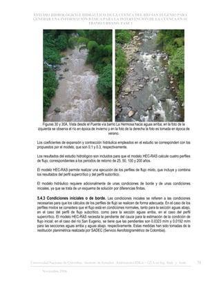 ESTUDIO HIDROLÓGICO E HIDRÁULICO DE LA CUENCA DEL RÍO SAN EUGENIO PARA
GENERAR UNA INFORMACIÓN BÁSICA PARA LA INTERVENCIÓN DE LA CUENCA EN SU
TRAMO URBANO. FASE 1
Universidad Nacional de Colombia, Instituto de Estudios .Ambientales IDEA – GTA en Ing. Hidr. y Amb. 38
Noviembre 2006
Figuras 30 y 30A. Vista desde el Puente vía barrio La Hermosa hacia aguas arriba; en la foto de la
izquierda se observa el río en época de invierno y en la foto de la derecha la foto es tomada en época de
verano.
Los coeficientes de expansión y contracción hidráulica empleados en el estudio se corresponden con los
propuestos por el modelo, que son 0.1 y 0.3, respectivamente.
Los resultados del estudio hidrológico son incluidos para que el modelo HEC-RAS calcule cuatro perfiles
de flujo, correspondientes a los periodos de retorno de 25, 50, 100 y 200 años.
El modelo HEC-RAS permite realizar una ejecución de los perfiles de flujo mixto, que incluye y combina
los resultados del perfil supercrítico y del perfil subcrítico.
El modelo hidráulico requiere adicionalmente de unas condiciones de borde y de unas condiciones
iniciales, ya que se trata de un esquema de solución por diferencias finitas.
5.4.3 Condiciones iniciales o de borde. Las condiciones iniciales se refieren a las condiciones
necesarias para que los cálculos de los perfiles de flujo se realicen de forma adecuada. En el caso de los
perfiles mixtos se considera que el flujo está en condiciones normales, tanto para la sección aguas abajo,
en el caso del perfil de flujo subcrítico, como para la sección aguas arriba, en el caso del perfil
supercrítico. El modelo HEC-RAS necesita la pendiente del cauce para la estimación de la condición de
flujo inicial; en el caso del río San Eugenio, se tiene que las pendientes son 0.0323 m/m y 0.0192 m/m
para las secciones aguas arriba y aguas abajo, respectivamente. Estas medidas han sido tomadas de la
restitución planimétrica realizada por SADEC (Servicio Aerofotogramétrico de Colombia).
 