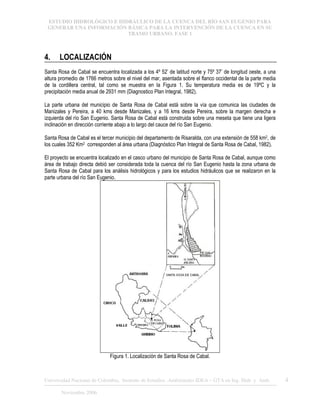 ESTUDIO HIDROLÓGICO E HIDRÁULICO DE LA CUENCA DEL RÍO SAN EUGENIO PARA
GENERAR UNA INFORMACIÓN BÁSICA PARA LA INTERVENCIÓN DE LA CUENCA EN SU
TRAMO URBANO. FASE 1
Universidad Nacional de Colombia, Instituto de Estudios .Ambientales IDEA – GTA en Ing. Hidr. y Amb. 4
Noviembre 2006
4. LOCALIZACIÓN
Santa Rosa de Cabal se encuentra localizada a los 4º 52’ de latitud norte y 75º 37’ de longitud oeste, a una
altura promedio de 1766 metros sobre el nivel del mar, asentada sobre el flanco occidental de la parte media
de la cordillera central, tal como se muestra en la Figura 1. Su temperatura media es de 19ºC y la
precipitación media anual de 2931 mm (Diagnostico Plan Integral, 1982).
La parte urbana del municipio de Santa Rosa de Cabal está sobre la vía que comunica las ciudades de
Manizales y Pereira, a 40 kms desde Manizales, y a 16 kms desde Pereira, sobre la margen derecha e
izquierda del río San Eugenio. Santa Rosa de Cabal está construida sobre una meseta que tiene una ligera
inclinación en dirección corriente abajo a lo largo del cauce del río San Eugenio.
Santa Rosa de Cabal es el tercer municipio del departamento de Risaralda, con una extensión de 558 km2, de
los cuales 352 Km2 corresponden al área urbana (Diagnóstico Plan Integral de Santa Rosa de Cabal, 1982).
El proyecto se encuentra localizado en el casco urbano del municipio de Santa Rosa de Cabal, aunque como
área de trabajo directa debió ser considerada toda la cuenca del río San Eugenio hasta la zona urbana de
Santa Rosa de Cabal para los análisis hidrológicos y para los estudios hidráulicos que se realizaron en la
parte urbana del río San Eugenio.
Figura 1. Localización de Santa Rosa de Cabal.
 