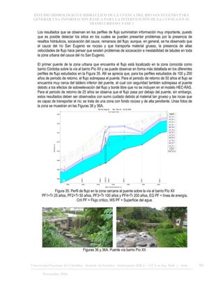 ESTUDIO HIDROLÓGICO E HIDRÁULICO DE LA CUENCA DEL RÍO SAN EUGENIO PARA
GENERAR UNA INFORMACIÓN BÁSICA PARA LA INTERVENCIÓN DE LA CUENCA EN SU
TRAMO URBANO. FASE 1
Universidad Nacional de Colombia, Instituto de Estudios .Ambientales IDEA – GTA en Ing. Hidr. y Amb. 50
Noviembre 2006
Los resultados que se observan en los perfiles de flujo suministran información muy importante, puesto
que es posible detectar los sitios en los cuales se pueden presentar problemas por la presencia de
resaltos hidráulicos, socavación del cauce, remansos del flujo; aunque, en general, se ha observado que
el cauce del río San Eugenio es rocoso y que transporta material grueso, la presencia de altas
velocidades de flujo hace pensar que existen problemas de socavación e inestabilidad de taludes en toda
la zona urbana del cauce del río San Eugenio.
El primer puente de la zona urbana que encuentra el flujo está localizado en la zona conocida como
barrio Córdoba sobre la vía al barrio Pío XII y se puede observar en forma más detallada en los diferentes
perfiles de flujo estudiados en la Figura 35. Allí se aprecia que, para los perfiles estudiados de 100 y 200
años de periodo de retorno, el flujo sobrepasa el puente. Para el periodo de retorno de 50 años el flujo se
encuentra muy cerca del tablero inferior del puente, el cual con seguridad también sobrepasa el puente
debido a los efectos de sobreelevación del flujo y borde libre que no se incluyen en el modelo HEC-RAS.
Para el periodo de retorno de 25 años se observa que el flujo pasa por debajo del puente; sin embargo,
estos resultados deben ser observados con sumo cuidado debido al material tan grueso y las rocas que
es capaz de transportar el río; se trata de una zona con fondo rocoso y de alta pendiente. Unas fotos de
la zona se muestran en las Figuras 36 y 36A.
3200 3250 3300 3350 3400 3450 3500
1664
1666
1668
1670
1672
1674
1676
1678
Rio San Eugenio Plan: Plan 02 28-08-2006
Main Channel Distance (m)
Elevation
(m)
Legend
EG PF 4
EG PF 3
EG PF 2
EG PF 1
WS PF 4
Crit PF 4
WS PF 3
Crit PF 3
WS PF 2
Crit PF 2
WS PF 1
Crit PF 1
Ground
Right Levee
31...
3248.5
3308.5
3326.25
3336.5
3386.5
3445.7
3505.7
San Eugenio Ppal
Figura 35. Perfil de flujo en la zona cercana al puente sobre la vía al barrio Pío XII
PF1=Tr 25 años, PF2=Tr 50 años, PF3=Tr 100 años y PF4=Tr 200 años, EG PF = línea de energía,
Crit PF = Flujo crítico, WS PF = Superficie del agua.
Figuras 36 y 36A. Puente vía barrio Pío XII.
 