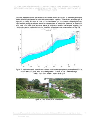 ESTUDIO HIDROLÓGICO E HIDRÁULICO DE LA CUENCA DEL RÍO SAN EUGENIO PARA
GENERAR UNA INFORMACIÓN BÁSICA PARA LA INTERVENCIÓN DE LA CUENCA EN SU
TRAMO URBANO. FASE 1
Universidad Nacional de Colombia, Instituto de Estudios .Ambientales IDEA – GTA en Ing. Hidr. y Amb. 51
Noviembre 2006
En cuanto al segundo puente que se localiza en el sector, el perfil de flujo para los diferentes periodos de
retorno estudiados se presenta en forma más detallada en la Figura 37. En este caso se observa que el
flujo pasa por debajo del puente en todos los casos estudiados, por lo que las velocidades aguas abajo
del puente son altas y deberán ser tenidas en cuenta en caso de presentarse evidencias de socavación
en la zona. En la zona aguas arriba del puente se produce un remanso que debe ser estudiado con
cuidado para detectar zonas de inundación. Unas fotos del sector se observan en las Figuras 38 y 38A.
2600 2650 2700 2750 2800 2850 2900
1652
1654
1656
1658
1660
1662
1664
Rio San Eugenio Plan: Plan 02 28-08-2006
Main Channel Distance (m)
Elevation
(m)
Legend
EG PF 4
EG PF 3
EG PF 2
EG PF 1
WS PF 4
Crit PF 4
WS PF 3
Crit PF 3
WS PF 2
Crit PF 2
WS PF 1
Crit PF 1
Ground
Right Levee
2636
2696
2756
2789.5
2815
2899
2939
San Eugenio Ppal
Figura 37. Perfil de flujo en la zona cercana al puente sobre la vía a Pereira sector plaza de ferias PF1=Tr
25 años, PF2=Tr 50 años, PF3=Tr 100 años y PF4=Tr 200 años, EG PF = línea de energía,
Crit PF = Flujo crítico, WS PF = Superficie del agua.
Figuras 38 y 38A. Puente en la vía a Pereira.
 