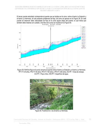 ESTUDIO HIDROLÓGICO E HIDRÁULICO DE LA CUENCA DEL RÍO SAN EUGENIO PARA
GENERAR UNA INFORMACIÓN BÁSICA PARA LA INTERVENCIÓN DE LA CUENCA EN SU
TRAMO URBANO. FASE 1
Universidad Nacional de Colombia, Instituto de Estudios .Ambientales IDEA – GTA en Ing. Hidr. y Amb. 52
Noviembre 2006
El tercer puente estudiado corresponde al puente que se localiza en la zona entre el barrio La Estación y
el barrio La Hermosa, el cual presenta problemas de flujo, tal como se aprecia en la Figura 39. En este
puente se observan altas velocidades de flujo en la zona aguas abajo del puente, lo cual indica que
también debe tratarse con cuidado. Una foto de la zona se muestra en la Figura 40.
2100 2200 2300 2400 2500 2600 2700
1635
1640
1645
1650
1655
1660
Rio San Eugenio Plan: Plan 02 28-08-2006
Main Channel Distance (m)
Elevation
(m)
Legend
EG PF 4
EG PF 3
EG PF 2
EG PF 1
WS PF 4
Crit PF 4
WS PF 3
Crit PF 3
WS PF 2
Crit PF 2
WS PF 1
Crit PF 1
Ground
Right Levee
2078
2138
2178
2238
2298
2358
2380
2398
2466
2526
2576
2636
2696
San Eugenio Ppal
Figura 39. Perfil de flujo en la zona cercana al puente entre el barrio La Estación y el barrio La Hermosa.
PF1=Tr 25 años, PF2=Tr 50 años, PF3=Tr 100 años y PF4=Tr 200 años, EG PF = línea de energía,
Crit PF = Flujo crítico, WS PF = Superficie del agua.
Figura 40. Puente en la vía al barrio La Hermosa.
 