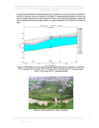 ESTUDIO HIDROLÓGICO E HIDRÁULICO DE LA CUENCA DEL RÍO SAN EUGENIO PARA
GENERAR UNA INFORMACIÓN BÁSICA PARA LA INTERVENCIÓN DE LA CUENCA EN SU
TRAMO URBANO. FASE 1
Universidad Nacional de Colombia, Instituto de Estudios .Ambientales IDEA – GTA en Ing. Hidr. y Amb. 53
Noviembre 2006
El cuarto puente estudiado es el puente peatonal que se localiza en la zona entre el barrio La Estación y
el barrio La Hermosa; tal como se observa en la Figura 41, presenta grandes problemas, toda vez que
para los caudales propios de los cuatro periodos de retorno, el nivel del agua sobrepasa su tablero de
forma importante; este puente se debe estudiar con especial dedicación. En la Figura 42 se observa la
zona.
Figura 41. Perfil de flujo en la zona cercana al puente peatonal entre barrios La Estación y La Hermosa.
PF1=Tr 25 años, PF2=Tr 50 años, PF3=Tr 100 años y PF4=Tr 200 años, EG PF = línea de energía,
Crit PF = Flujo crítico, WS PF = Superficie del agua.
Figura 42. Puente peatonal en el barrio La Estación.
 