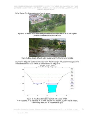 ESTUDIO HIDROLÓGICO E HIDRÁULICO DE LA CUENCA DEL RÍO SAN EUGENIO PARA
GENERAR UNA INFORMACIÓN BÁSICA PARA LA INTERVENCIÓN DE LA CUENCA EN SU
TRAMO URBANO. FASE 1
Universidad Nacional de Colombia, Instituto de Estudios .Ambientales IDEA – GTA en Ing. Hidr. y Amb. 56
Noviembre 2006
En las Figuras 47 y 48 se muestran unas fotos de la zona.
Figura 47. Se observa la ubicación de los gaviones sobre la margen derecha del río San Eugenio
protegiendo las viviendas del barrio La Unión.
Figura 48. Zona aledaña al Puente sobre la vía al barrio Pío XII, en el barrio Córdoba.
La presencia del puente localizado en la vía al barrio Pío XII hace que el flujo se remanse y suban los
niveles desbordando el cauce natural, tal como se aprecia en la Figura 49.
100 120 140 160 180
1672
1674
1676
1678
Rio San Eugenio Plan: Plan 02 28-08-2006
River = San Eugenio Reach = Ppal RS = 3445.7 K1+169.5
Station (m)
Elevation
(m)
Legend
EG PF 4
EG PF 3
EG PF 2
EG PF 1
Crit PF 4
Crit PF 3
Crit PF 2
Crit PF 1
WS PF 4
WS PF 3
WS PF 2
WS PF 1
Ground
Bank Sta
.05 .048 .05
Figura 49. Resultados del modelo HEC-RAS en la sección 3445.7.
PF 1=Tr 25 años, PF 2=Tr 50 años, PF 3=Tr 100 años, PF 4=Tr 200 años, EG PF = línea de energía,
Crit PF = Flujo crítico, WS PF = Superficie del agua)
 