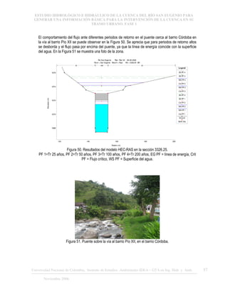 ESTUDIO HIDROLÓGICO E HIDRÁULICO DE LA CUENCA DEL RÍO SAN EUGENIO PARA
GENERAR UNA INFORMACIÓN BÁSICA PARA LA INTERVENCIÓN DE LA CUENCA EN SU
TRAMO URBANO. FASE 1
Universidad Nacional de Colombia, Instituto de Estudios .Ambientales IDEA – GTA en Ing. Hidr. y Amb. 57
Noviembre 2006
El comportamiento del flujo ante diferentes periodos de retorno en el puente cerca al barrio Córdoba en
la vía al barrio Pío XII se puede observar en la Figura 50. Se aprecia que para periodos de retorno altos
se desborda y el flujo pasa por encima del puente, ya que la línea de energía coincide con la superficie
del agua. En la Figura 51 se muestra una foto de la zona.
120 140 160 180 200
1668
1670
1672
1674
1676
Rio San Eugenio Plan: Plan 02 28-08-2006
River = San Eugenio Reach = Ppal RS = 3326.25 BR
Station (m)
Elevation
(m)
Legend
EG PF 4
EG PF 3
WS PF4
Crit PF4
WS PF3
Crit PF3
EG PF 2
EG PF 1
Crit PF2
WS PF2
WS PF1
Crit PF1
Ground
Bank Sta
.05 .048 .05
Figura 50. Resultados del modelo HEC-RAS en la sección 3326.25.
PF 1=Tr 25 años, PF 2=Tr 50 años, PF 3=Tr 100 años, PF 4=Tr 200 años, EG PF = línea de energía, Crit
PF = Flujo crítico, WS PF = Superficie del agua.
Figura 51. Puente sobre la vía al barrio Pío XII, en el barrio Córdoba.
 