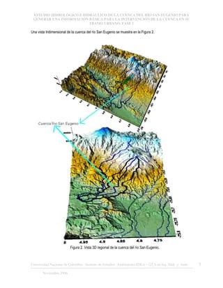 ESTUDIO HIDROLÓGICO E HIDRÁULICO DE LA CUENCA DEL RÍO SAN EUGENIO PARA
GENERAR UNA INFORMACIÓN BÁSICA PARA LA INTERVENCIÓN DE LA CUENCA EN SU
TRAMO URBANO. FASE 1
Universidad Nacional de Colombia, Instituto de Estudios .Ambientales IDEA – GTA en Ing. Hidr. y Amb. 5
Noviembre 2006
Una vista tridimensional de la cuenca del río San Eugenio se muestra en la Figura 2.
Figura 2. Vista 3D regional de la cuenca del río San Eugenio.
 