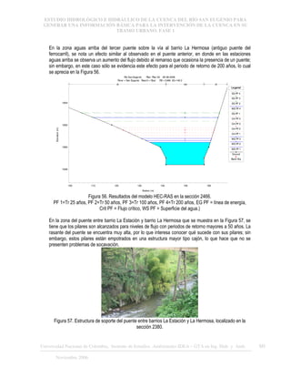 ESTUDIO HIDROLÓGICO E HIDRÁULICO DE LA CUENCA DEL RÍO SAN EUGENIO PARA
GENERAR UNA INFORMACIÓN BÁSICA PARA LA INTERVENCIÓN DE LA CUENCA EN SU
TRAMO URBANO. FASE 1
Universidad Nacional de Colombia, Instituto de Estudios .Ambientales IDEA – GTA en Ing. Hidr. y Amb. 60
Noviembre 2006
En la zona aguas arriba del tercer puente sobre la vía al barrio La Hermosa (antiguo puente del
ferrocarril), se nota un efecto similar al observado en el puente anterior, en donde en las estaciones
aguas arriba se observa un aumento del flujo debido al remanso que ocasiona la presencia de un puente;
sin embargo, en este caso sólo se evidencia este efecto para el periodo de retorno de 200 años, lo cual
se aprecia en la Figura 56.
100 110 120 130 140 150 160
1648
1650
1652
1654
Rio San Eugenio Plan: Plan 02 28-08-2006
River = San Eugenio Reach = Ppal RS = 2466 K2+149.2
Station (m)
Elevation
(m)
Legend
EG PF 4
EG PF 3
EG PF 2
WS PF 4
EG PF 1
Crit PF 4
Crit PF 3
Crit PF 2
Crit PF 1
WS PF 3
WS PF 2
WS PF 1
Ground
Bank Sta
.05 .048 .05
Figura 56. Resultados del modelo HEC-RAS en la sección 2466.
PF 1=Tr 25 años, PF 2=Tr 50 años, PF 3=Tr 100 años, PF 4=Tr 200 años, EG PF = línea de energía,
Crit PF = Flujo crítico, WS PF = Superficie del agua.)
En la zona del puente entre barrio La Estación y barrio La Hermosa que se muestra en la Figura 57, se
tiene que los pilares son alcanzados para niveles de flujo con periodos de retorno mayores a 50 años. La
rasante del puente se encuentra muy alta, por lo que interesa conocer qué sucede con sus pilares; sin
embargo, estos pilares están empotrados en una estructura mayor tipo cajón, lo que hace que no se
presenten problemas de socavación.
Figura 57. Estructura de soporte del puente entre barrios La Estación y La Hermosa, localizado en la
sección 2380.
 