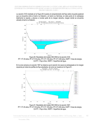 ESTUDIO HIDROLÓGICO E HIDRÁULICO DE LA CUENCA DEL RÍO SAN EUGENIO PARA
GENERAR UNA INFORMACIÓN BÁSICA PARA LA INTERVENCIÓN DE LA CUENCA EN SU
TRAMO URBANO. FASE 1
Universidad Nacional de Colombia, Instituto de Estudios .Ambientales IDEA – GTA en Ing. Hidr. y Amb. 62
Noviembre 2006
La sección 2145 mostrada en la Figura 60 muestra el comportamiento del flujo sobre el puente peatonal
que se encuentra entre el barrio La Estación y el barrio La Hermosa; en este punto el río sobrepasa
totalmente la rasante y alcanza a inundar parte de la margen derecha, margen donde se encuentra
ubicado el barrio La Estación.
140 160 180 200
1640
1642
1644
1646
1648
1650
1652
1654
Rio San Eugenio Plan: Plan 01 20/09/2006
RS = 2145 BR Puente peatonal entre Barrio la Estación ybarrio la Hermosa
Station (m)
Elevation
(m)
Legend
EGPF 4
EGPF 3
WS PF 4
EGPF 2
WS PF 3
EGPF 1
WS PF 2
WS PF 1
Crit PF 4
Crit PF 3
Crit PF 2
Crit PF 1
Ground
BankSta
.05 .048 .05
Figura 60. Resultados del modelo HEC-RAS en la sección 2145.
PF 1=Tr 25 años, PF 2=Tr 50 años, PF 3=Tr 100 años, PF 4=Tr 200 años, EGPF = línea de energía,
Crit PF = Flujo crítico, WSPF = Superficie del Agua.
En la zona cercana a la sección 1847 se observa que la sección de cauce es sobrepasada en la margen
izquierda por todos los perfiles de flujo estudiados, tal como se muestra en la Figura 61.
100 110 120 130 140 150 160
1636
1637
1638
1639
1640
1641
1642
Rio San Eugenio Plan: Plan 02 28-08-2006
River = San Eugenio Reach = Ppal RS = 1847 K2+768.2
Station (m)
Elevation
(m)
Legend
EG PF 4
EG PF 3
EG PF 2
EG PF 1
Crit PF 4
Crit PF 3
Crit PF 2
Crit PF 1
WS PF 4
WS PF 3
WS PF 2
WS PF 1
Ground
Bank Sta
.05 .048 .05
Figura 61. Resultados del modelo HEC-RAS en la sección 1847.
PF 1=Tr 25 años, PF 2=Tr 50 años, PF 3=Tr 100 años, PF 4=Tr 200 años, EGPF = línea de energía,
Crit PF = Flujo crítico, WSPF = Superficie del agua.
 