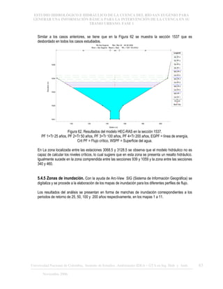 ESTUDIO HIDROLÓGICO E HIDRÁULICO DE LA CUENCA DEL RÍO SAN EUGENIO PARA
GENERAR UNA INFORMACIÓN BÁSICA PARA LA INTERVENCIÓN DE LA CUENCA EN SU
TRAMO URBANO. FASE 1
Universidad Nacional de Colombia, Instituto de Estudios .Ambientales IDEA – GTA en Ing. Hidr. y Amb. 63
Noviembre 2006
Similar a los casos anteriores, se tiene que en la Figura 62 se muestra la sección 1537 que es
desbordado en todos los casos estudiados.
100 120 140 160 180 200
1631
1632
1633
1634
1635
Rio San Eugenio Plan: Plan 02 28-08-2006
River = San Eugenio Reach = Ppal RS = 1537 K3+078.2
Station (m)
Elevation
(m)
Le gend
EG PF 4
EG PF 3
EG PF 2
EG PF 1
WS PF 4
Crit PF 4
WS PF 3
Crit PF 3
WS PF 2
Crit PF 2
WS PF 1
Crit PF 1
Ground
Bank Sta
.05 .048 .05
Figura 62. Resultados del modelo HEC-RAS en la sección 1537.
PF 1=Tr 25 años, PF 2=Tr 50 años, PF 3=Tr 100 años, PF 4=Tr 200 años, EGPF = línea de energía,
Crit PF = Flujo crítico, WSPF = Superficie del agua.
En La zona localizada entre las estaciones 3068.5 y 3128.5 se observa que el modelo hidráulico no es
capaz de calcular los niveles críticos, lo cual sugiere que en esta zona se presenta un resalto hidráulico.
Igualmente sucede en la zona comprendida entre las secciones 939 y 1059 y la zona entre las secciones
340 y 460.
5.4.5 Zonas de inundación. Con la ayuda de Arc-View SIG (Sistema de Información Geográfica) se
digitaliza y se procede a la elaboración de los mapas de inundación para los diferentes perfiles de flujo.
Los resultados del análisis se presentan en forma de manchas de inundación correspondientes a los
periodos de retorno de 25, 50, 100 y 200 años respectivamente, en los mapas 1 a 11.
 