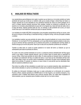 ESTUDIO HIDROLÓGICO E HIDRÁULICO DE LA CUENCA DEL RÍO SAN EUGENIO PARA
GENERAR UNA INFORMACIÓN BÁSICA PARA LA INTERVENCIÓN DE LA CUENCA EN SU
TRAMO URBANO. FASE 1
Universidad Nacional de Colombia, Instituto de Estudios .Ambientales IDEA – GTA en Ing. Hidr. y Amb. 64
Noviembre 2006
6. ANALISIS DE RESULTADOS
Las características geomorfológicas de la región muestran que se trata de un río de alta montaña con fuerte
pendiente del cauce que circula por un estrecho valle que se amplía al llegar a Santa Rosa de Cabal. La
margen izquierda de la zona estudiada es muy pendiente haciendo las veces de control geológico de la
zona, la margen derecha presenta secciones más variables, también se evidencia la presencia de una
sección en U, en donde, presumiblemente el cauce del río ha migrado de un lado del fondo del valle al otro a
lo largo del tiempo, dejando grandes bolas de roca, sin embargo, la alta pendiente de la zona y el cauce
rocoso hace que no se evidencien cambios del cauce en épocas recientes.
Los resultados de modelo HEC-RAS corresponden a las principales características del flujo en cauces, entre
las que se incluyen el nivel del flujo, la velocidad del flujo y el régimen de flujo, entre las principales variables
a analizar.
Los resultados muestran que para periodos de retorno altos el puente localizado en la zona cerca al barrio
Córdoba en la vía al barrio Pío XII es sobrepasado, por lo que debe tenerse especial cuidado en esta zona,
ya que el remanso del flujo ocasionado por la presencia del puente y la sobreelevación del flujo debido al
tránsito del agua por encima del puente, hacen que en esta zona se presenten problemas de inundación.
También se debe tener en cuenta el puente peatonal en el sector del barrio La Estación ya que es
sobrepasado para todos los periodos de retorno.
En cuanto a los otros puentes localizados en la zona, su presencia produce sobreelevación del flujo aguas
arriba lo que obliga a prestar especial atención, pero en ambos casos el puente esta en capacidad de
evacuar el flujo, incluso para periodos de retorno altos. En estos puentes es necesario tener en cuenta que
se presenta una aceleración del flujo a la salida del mismo, lo que hace que las velocidades del flujo sean
altas y ello obliga a hacer una revisión sobre la estabilidad y socavación de estas zonas localizadas aguas
abajo de los puentes. En general, se observa un cauce rocoso, lo cual permite que las velocidades sean
altas sin ocasionar problemas al cauce.
Para todos los perfiles de flujo estudiados se puede decir que en general presentan altas velocidades en
todo el tramo estudiado, lo cual se ve confirmado en campo por la presencia de grandes bolas de roca.
El análisis de información hidrológica revela que no existe continuidad en la información de la estación
Puente La Reina, estación operada por el IDEAM sobre el río San Eugenio y se considera necesario y muy
importante volver a habilitar esta estación para continuar tomando datos, los cuales serán empleados en
futuros estudios, que son necesarios para el análisis correcto del río en su tramo urbano.
 