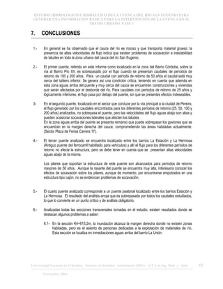 ESTUDIO HIDROLÓGICO E HIDRÁULICO DE LA CUENCA DEL RÍO SAN EUGENIO PARA
GENERAR UNA INFORMACIÓN BÁSICA PARA LA INTERVENCIÓN DE LA CUENCA EN SU
TRAMO URBANO. FASE 1
Universidad Nacional de Colombia, Instituto de Estudios .Ambientales IDEA – GTA en Ing. Hidr. y Amb. 65
Noviembre 2006
7. CONCLUSIONES
1.- En general se ha observado que el cauce del río es rocoso y que transporta material grueso; la
presencia de altas velocidades de flujo indica que existen problemas de socavación e inestabilidad
de taludes en toda la zona urbana del cauce del río San Eugenio.
2.- El primer puente, referido en este informe como localizado en la zona del Barrio Córdoba, sobre la
vía al Barrio Pío XII, es sobrepasado por el flujo cuando se presentan caudales de períodos de
retorno de 100 y 200 años. Para un caudal con período de retorno de 50 años el caudal está muy
cerca del tablero inferior. Se genera así una condición crítica, teniendo en cuenta que además en
esta zona aguas arriba del puente y muy cerca del cauce se encuentran construcciones y viviendas
que serán afectadas por el desborde del río. Para caudales con períodos de retorno de 25 años y
lógicamente inferiores, el flujo pasa por debajo del puente, sin que se presentes efectos indeseables.
3- En el segundo puente, localizado en el sector que conduce por la vía principal a la ciudad de Pereira,
el flujo generado por los caudales encontrados para los diferentes períodos de retorno (25, 50, 100 y
200 años) analizados, no sobrepasa el puente, pero las velocidades del flujo aguas abajo son altas y
pueden ocasionar socavaciones laterales que afecten los taludes.
En la zona aguas arriba del puente se presenta remanso que puede sobrepasar los gaviones que se
encuentran en la margen derecha del cauce, comprometiendo las áreas habitadas actualmente.
(Sector Plaza de Ferias Carrera 17).
4.- El tercer puente analizado se encuentra localizado entre los barrios La Estación y La Hermosa
(Antiguo puente del ferrocarril habilitado para vehículos) y allí el flujo para los diferentes períodos de
retorno no afecta la estructura, pero se debe tener en cuenta que se presentan altas velocidades
aguas abajo de la misma.
Los pilares que soportan la estructura de este puente son alcanzados para períodos de retorno
mayores de 50 años. Aunque la rasante del puente se encuentra muy alta, interesaría conocer los
efectos de socavación sobre los pilares, aunque de momento, por encontrarse empotrados en una
estructura tipo cajón, no se evidencian problemas de socavación.
5.- El cuarto puente analizado corresponde a un puente peatonal localizado entre los barrios Estación y
La Hermosa. El resultado del análisis arroja que es sobrepasado por todos los caudales estudiados,
lo que lo convierte en un punto crítico y de análisis obligatorio.
6.- Analizadas todas las secciones transversales tomadas en el estudio, existen resultados donde se
destacan algunos problemas a saber:
6.1- En la sección K4+615,2m, la inundación alcanza la margen derecha donde no existen zonas
habitadas, pero es el asiento de personas dedicadas a la explotación de materiales de río.
Esta sección se localiza en inmediaciones aguas arriba del barrio La Unión.
 