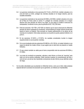 ESTUDIO HIDROLÓGICO E HIDRÁULICO DE LA CUENCA DEL RÍO SAN EUGENIO PARA
GENERAR UNA INFORMACIÓN BÁSICA PARA LA INTERVENCIÓN DE LA CUENCA EN SU
TRAMO URBANO. FASE 1
Universidad Nacional de Colombia, Instituto de Estudios .Ambientales IDEA – GTA en Ing. Hidr. y Amb. 66
Noviembre 2006
6.2- Los gaviones construidos en las secciones K4+115,2m y K3+815,2m, también ubicados en la
zona del barrio La Unión, protegen las viviendas ubicadas en la margen derecha, para los
caudales estudiados.
6.3- Los gaviones construidos en las secciones K3+009m y K2+939m, también ubicados en la zona
de la Plaza de Ferias sobre la carrera 17, protegen las viviendas ubicadas en la margen
derecha solo para periodos de retorno muy bajos, ya que según el modelo la estructura es
sobrepasada, inundando la zona, para los periodos de 50, 100 y 200 años.
6.4- Entre las secciones K2+178m y K2+145m se observa que el cauce actual para los diferentes
periodos de retorno analizados es insuficiente, comprometiendo la margen derecha donde tiene
asiento el barrio La Estación. Esta anomalía se muestra gráficamente en los planos de las
manchas de inundación. Entre estas secciones se encuentra el puente peatonal referido en el
punto 5.
6.5- En las secciones: K1+847m y K1+537m, los caudales considerados inundan la margen
izquierda donde no se encuentran viviendas.
6.6- En la zona localizada entre las estaciones K3+068,5m y K3+128,5m, el modelo hidráulico no es
capaz de calcular los niveles críticos, lo que sugiere que en este tramo se presenta un resalto
hidráulico.
6.7- El caso anterior también es valido para el tramo comprendido entre las secciones K0+939m y
K1+059m.
6.8- Las zonas de inundación se presentan, adjuntas a este informe, en forma de “manchas” para
cada uno de los eventos analizados. Estas manchas muestran el comportamiento del flujo y
como tal son una de las más importantes conclusiones de este informe ya que delimitan zonas
de riesgo.
7.- Con las altas velocidades que se presentan en diferentes tramos, como ya se indicó, debe prestarse
especial atención al proceso de socavación que se generaría, con efectos aun impredecibles.
 