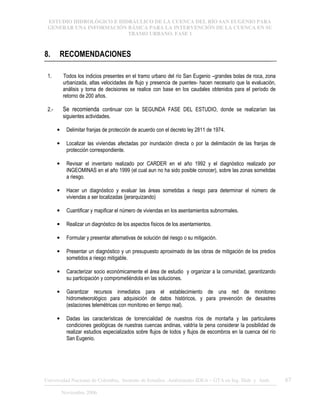 ESTUDIO HIDROLÓGICO E HIDRÁULICO DE LA CUENCA DEL RÍO SAN EUGENIO PARA
GENERAR UNA INFORMACIÓN BÁSICA PARA LA INTERVENCIÓN DE LA CUENCA EN SU
TRAMO URBANO. FASE 1
Universidad Nacional de Colombia, Instituto de Estudios .Ambientales IDEA – GTA en Ing. Hidr. y Amb. 67
Noviembre 2006
8. RECOMENDACIONES
1. Todos los indicios presentes en el tramo urbano del río San Eugenio –grandes bolas de roca, zona
urbanizada, altas velocidades de flujo y presencia de puentes- hacen necesario que la evaluación,
análisis y toma de decisiones se realice con base en los caudales obtenidos para el período de
retorno de 200 años.
2.- Se recomienda continuar con la SEGUNDA FASE DEL ESTUDIO, donde se realizarían las
siguientes actividades.
• Delimitar franjas de protección de acuerdo con el decreto ley 2811 de 1974.
• Localizar las viviendas afectadas por inundación directa o por la delimitación de las franjas de
protección correspondiente.
• Revisar el inventario realizado por CARDER en el año 1992 y el diagnóstico realizado por
INGEOMINAS en el año 1999 (el cual aun no ha sido posible conocer), sobre las zonas sometidas
a riesgo.
• Hacer un diagnóstico y evaluar las áreas sometidas a riesgo para determinar el número de
viviendas a ser localizadas (jerarquizando)
• Cuantificar y mapificar el número de viviendas en los asentamientos subnormales.
• Realizar un diagnóstico de los aspectos físicos de los asentamientos.
• Formular y presentar alternativas de solución del riesgo o su mitigación.
• Presentar un diagnóstico y un presupuesto aproximado de las obras de mitigación de los predios
sometidos a riesgo mitigable.
• Caracterizar socio económicamente el área de estudio y organizar a la comunidad, garantizando
su participación y comprometiéndola en las soluciones.
• Garantizar recursos inmediatos para el establecimiento de una red de monitoreo
hidrometeorológico para adquisición de datos históricos, y para prevención de desastres
(estaciones telemétricas con monitoreo en tiempo real).
• Dadas las características de torrencialidad de nuestros ríos de montaña y las particulares
condiciones geológicas de nuestras cuencas andinas, valdría la pena considerar la posibilidad de
realizar estudios especializados sobre flujos de lodos y flujos de escombros en la cuenca del río
San Eugenio.
 